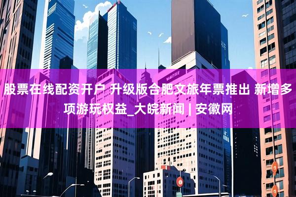 股票在线配资开户 升级版合肥文旅年票推出 新增多项游玩权益_大皖新闻 | 安徽网