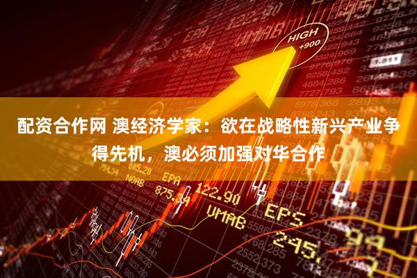配资合作网 澳经济学家：欲在战略性新兴产业争得先机，澳必须加强对华合作