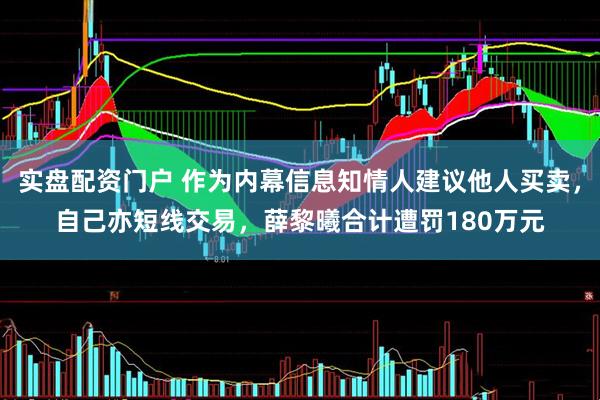 实盘配资门户 作为内幕信息知情人建议他人买卖，自己亦短线交易，薛黎曦合计遭罚180万元