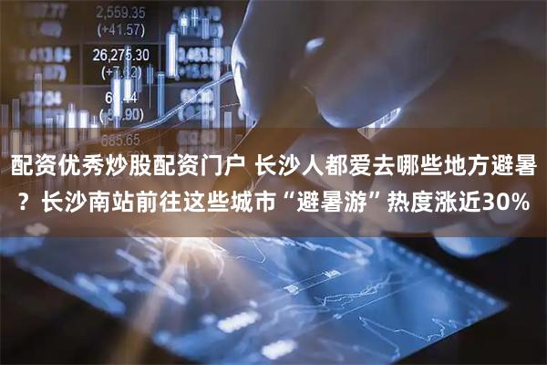 配资优秀炒股配资门户 长沙人都爱去哪些地方避暑？长沙南站前往这些城市“避暑游”热度涨近30%