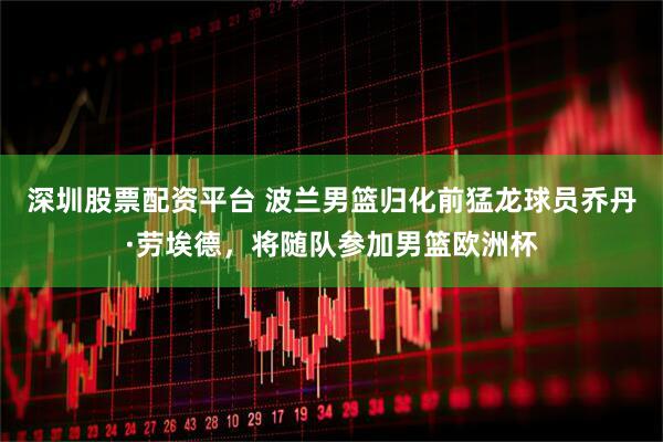 深圳股票配资平台 波兰男篮归化前猛龙球员乔丹·劳埃德，将随队参加男篮欧洲杯