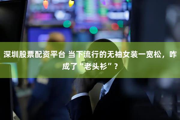 深圳股票配资平台 当下流行的无袖女装一宽松，咋成了“老头衫”？