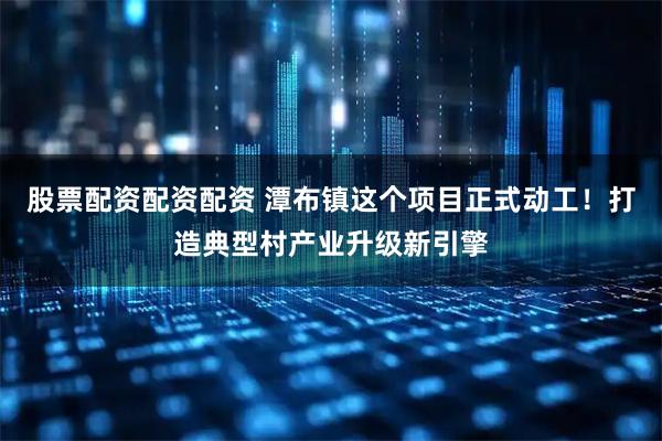 股票配资配资配资 潭布镇这个项目正式动工！打造典型村产业升级新引擎