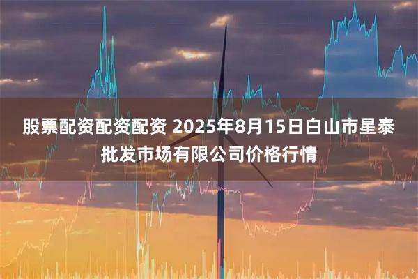 股票配资配资配资 2025年8月15日白山市星泰批发市场有限公司价格行情