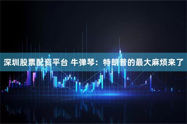 深圳股票配资平台 牛弹琴：特朗普的最大麻烦来了