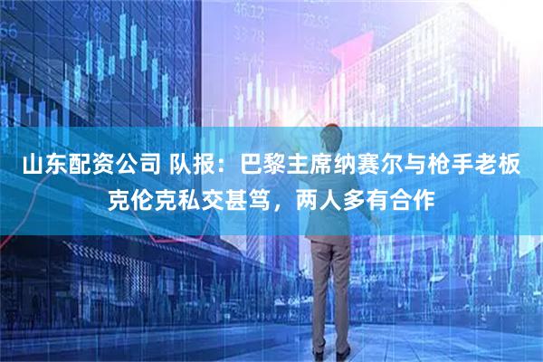 山东配资公司 队报：巴黎主席纳赛尔与枪手老板克伦克私交甚笃，两人多有合作