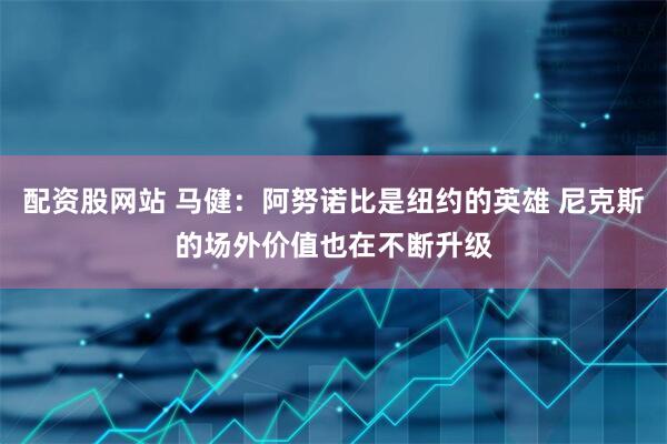 配资股网站 马健：阿努诺比是纽约的英雄 尼克斯的场外价值也在不断升级